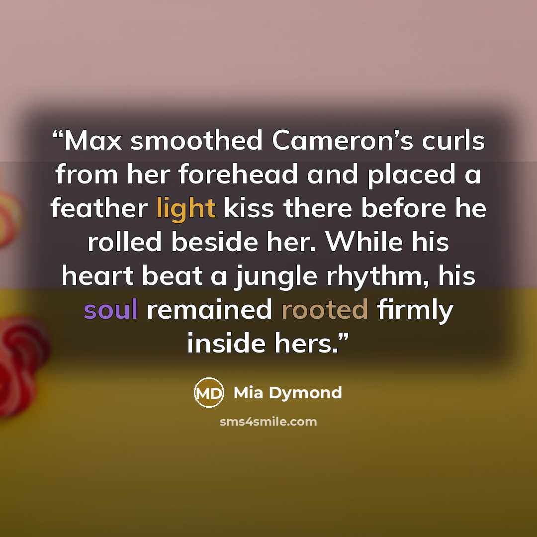 “Max smoothed Cameron’s curls from her forehead and placed a feather light kiss there before he rolled beside her. While his heart beat a jungle rhythm, his soul remained rooted firmly inside hers.” quote by Mia Dymond