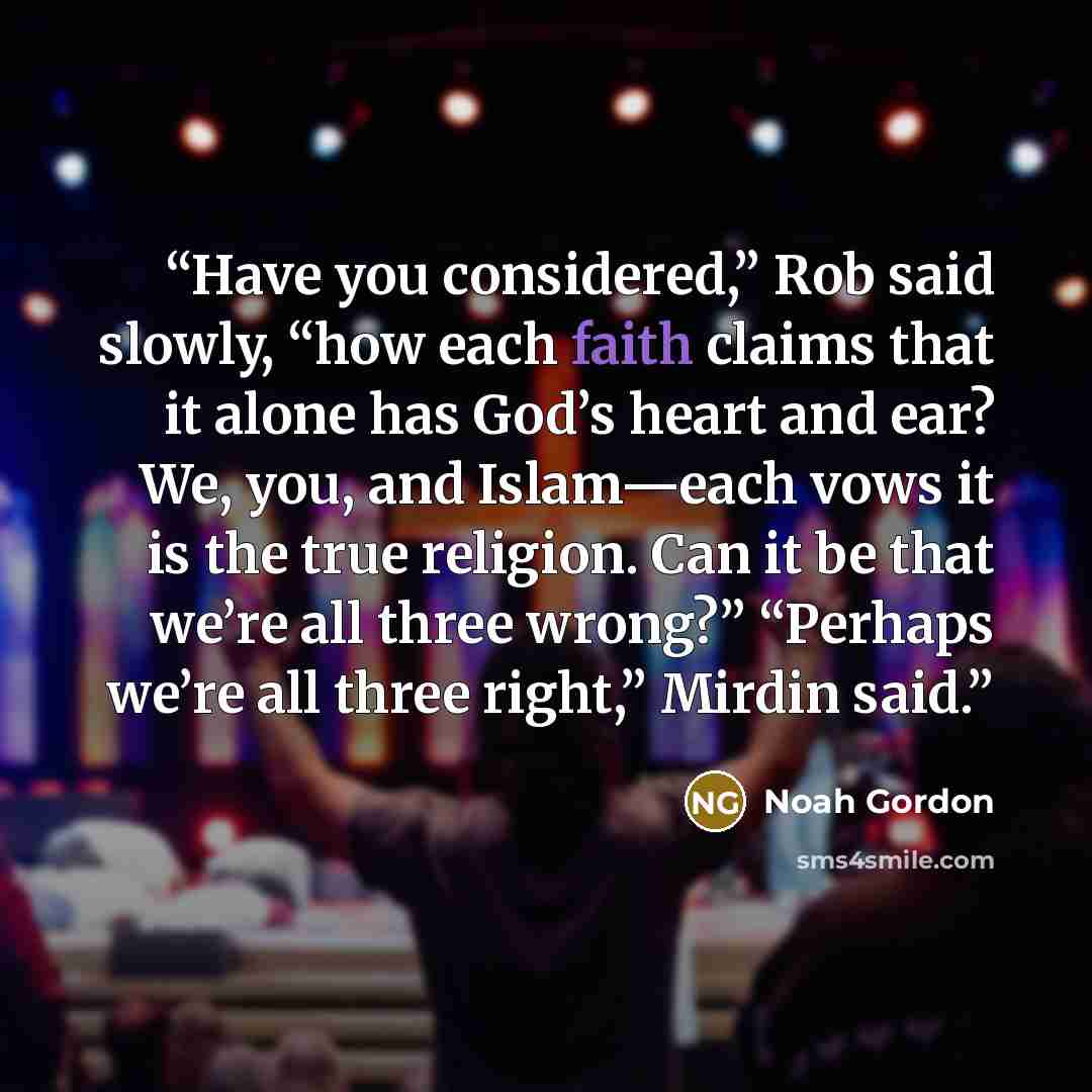 “Have you considered,” Rob said slowly, “how each faith claims that it alone has God’s heart and ear? We, you, and Islam—each vows it is the true religion. Can it be that we’re all three wrong?” “Perhaps we’re all three right,” Mirdin said.” quote by Noah Gordon