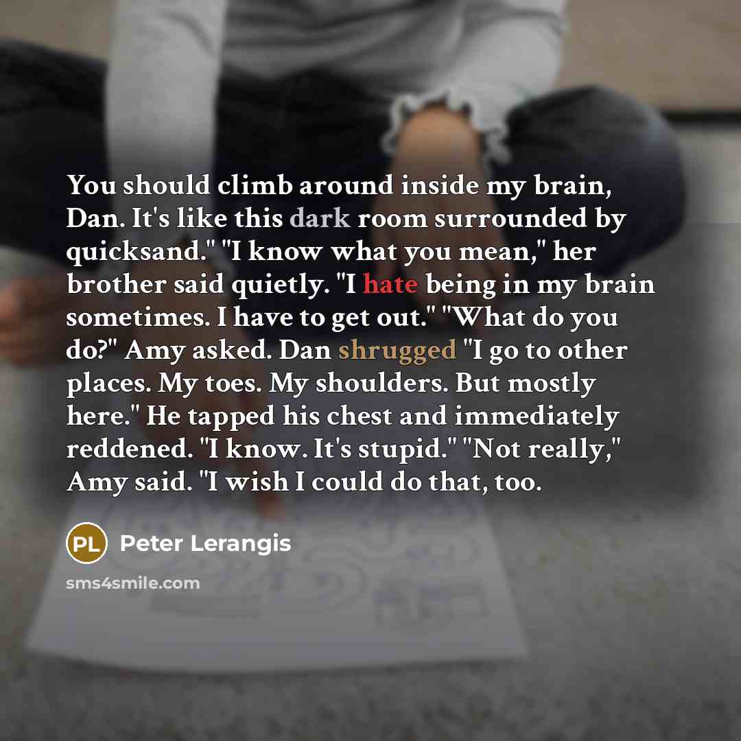 “You should climb around inside my brain, Dan. It's like this dark room surrounded by quicksand." "I know what you mean," her brother said quietly. "I hate being in my brain sometimes. I have to get out." "What do you do?" Amy asked. Dan shrugged "I go to other places. My toes. My shoulders. But…” quote by Peter Lerangis