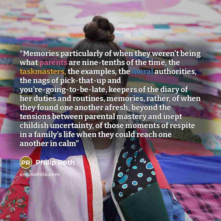 “Memories particularly of when they weren’t being what parents are nine-tenths of the time, the taskmasters, the examples, the moral authorities, the nags of pick-that-up and you’re-going-to-be-late, keepers of the diary of her duties and routines, memories, rather, of when they found one another…” quote by Philip Roth