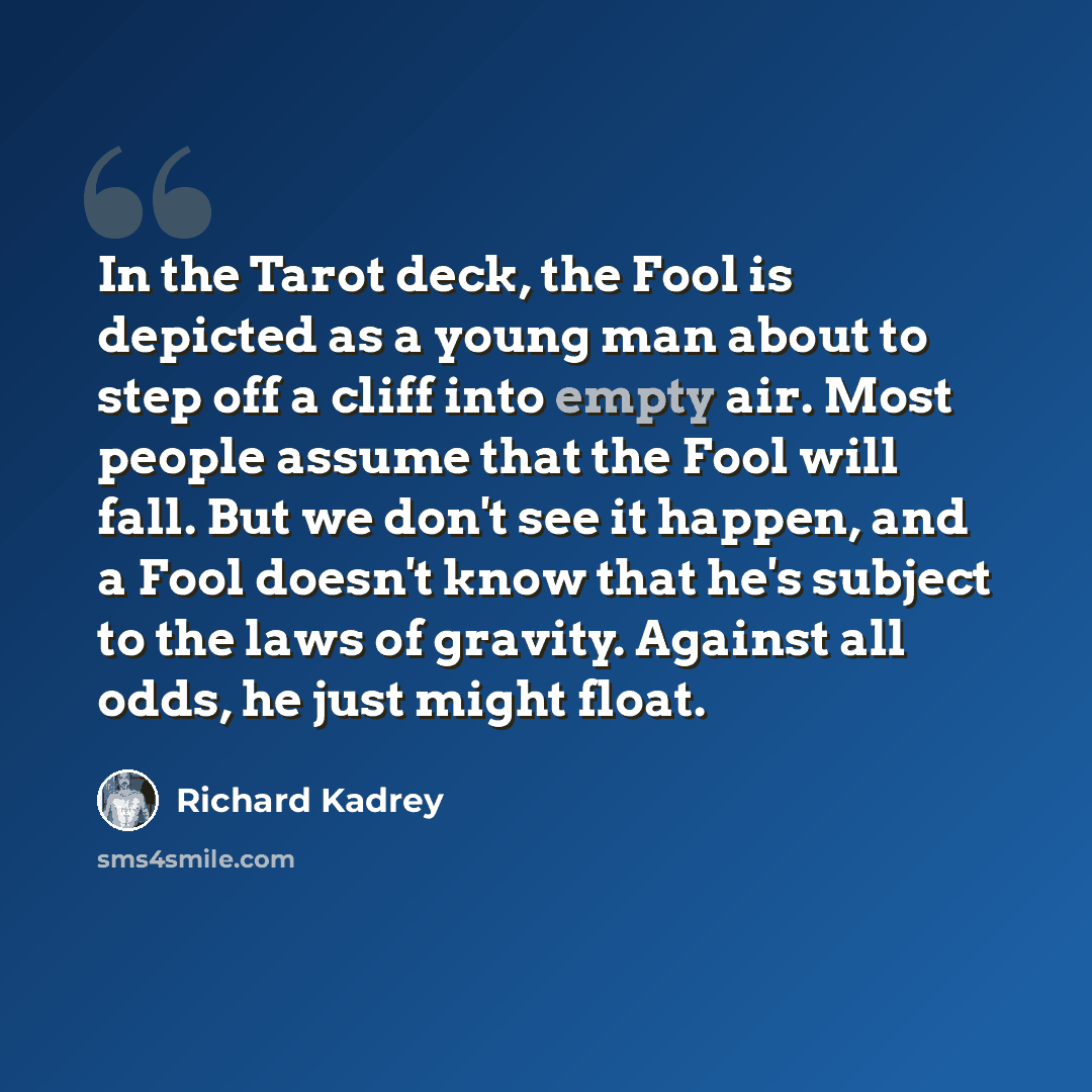 “In the Tarot deck, the Fool is depicted as a young man about to step off a cliff into empty air. Most people assume that the Fool will fall. But we don't see it happen, and a Fool doesn't know that he's subject to the laws of gravity. Against all odds, he just might float.” quote by Richard Kadrey