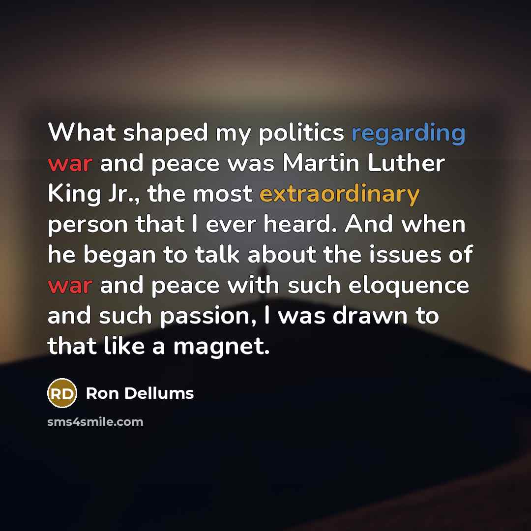 “What shaped my politics regarding war and peace was Martin Luther King Jr., the most extraordinary person that I ever heard. And when he began to talk about the issues of war and peace with such eloquence and such passion, I was drawn to that like a magnet.” quote by Ron Dellums