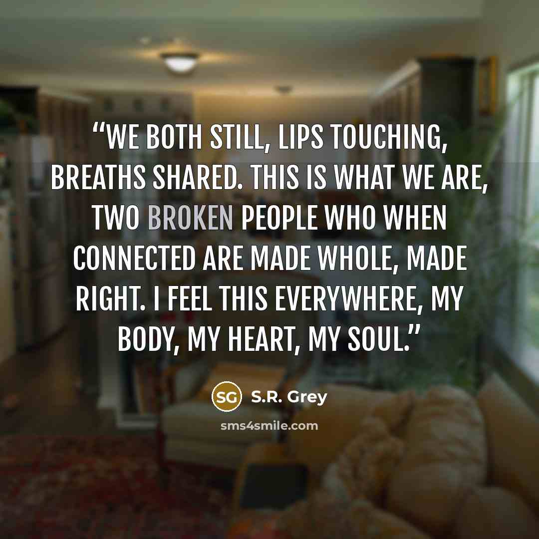 “We both still, lips touching, breaths shared. This is what we are, two broken people who when connected are made whole, made right. I feel this everywhere, my body, my heart, my soul.” quote by S.R. Grey