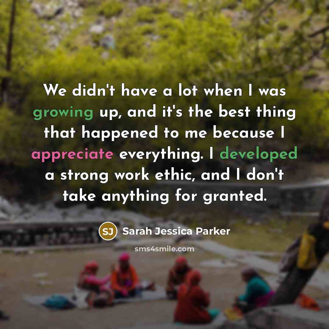 “We didn't have a lot when I was growing up, and it's the best thing that happened to me because I appreciate everything. I developed a strong work ethic, and I don't take anything for granted.” quote by Sarah Jessica Parker