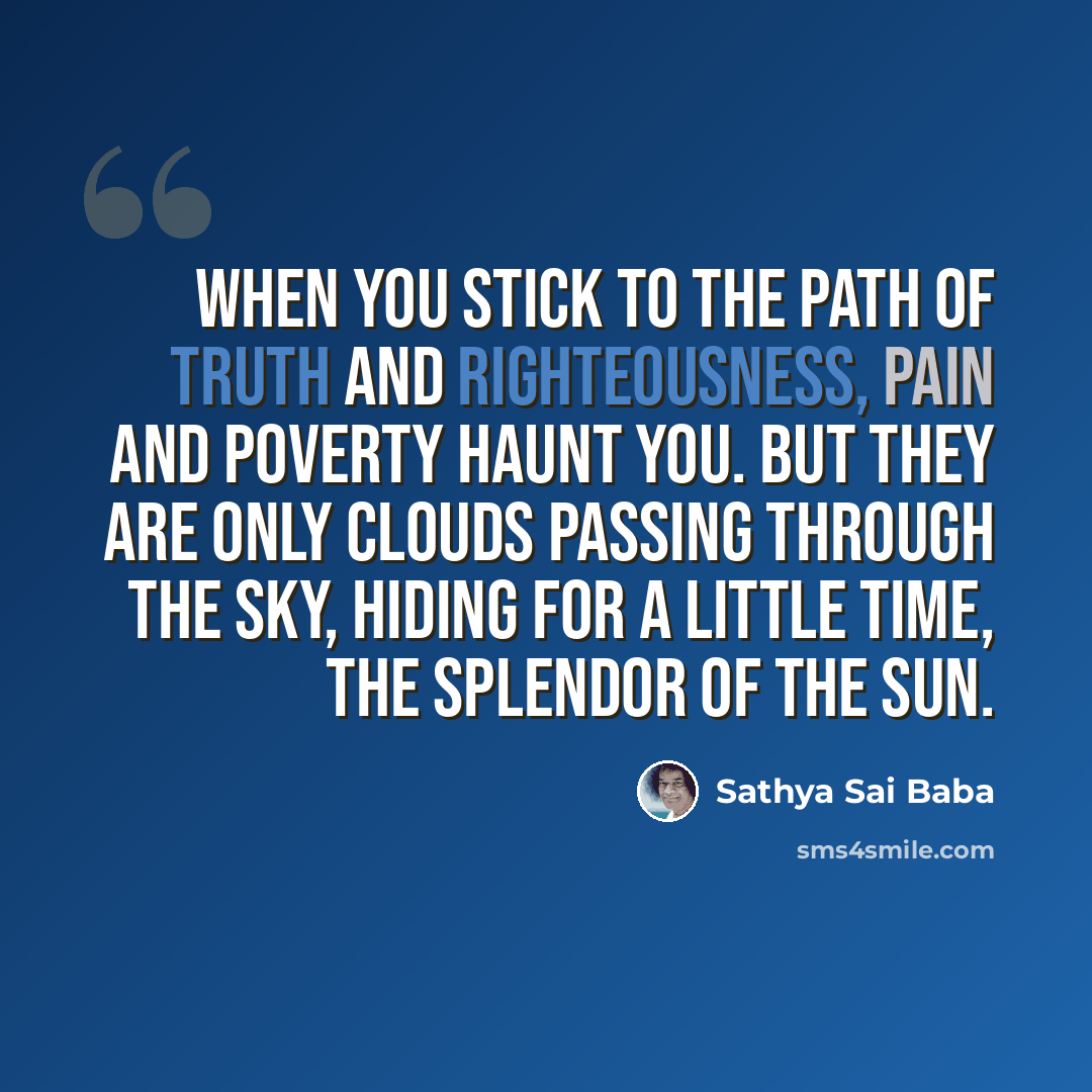 “When you stick to the path of Truth and Righteousness, pain and poverty haunt you. But they are only clouds passing through the sky, hiding for a little time, the splendor of the Sun.” quote by Sathya Sai Baba