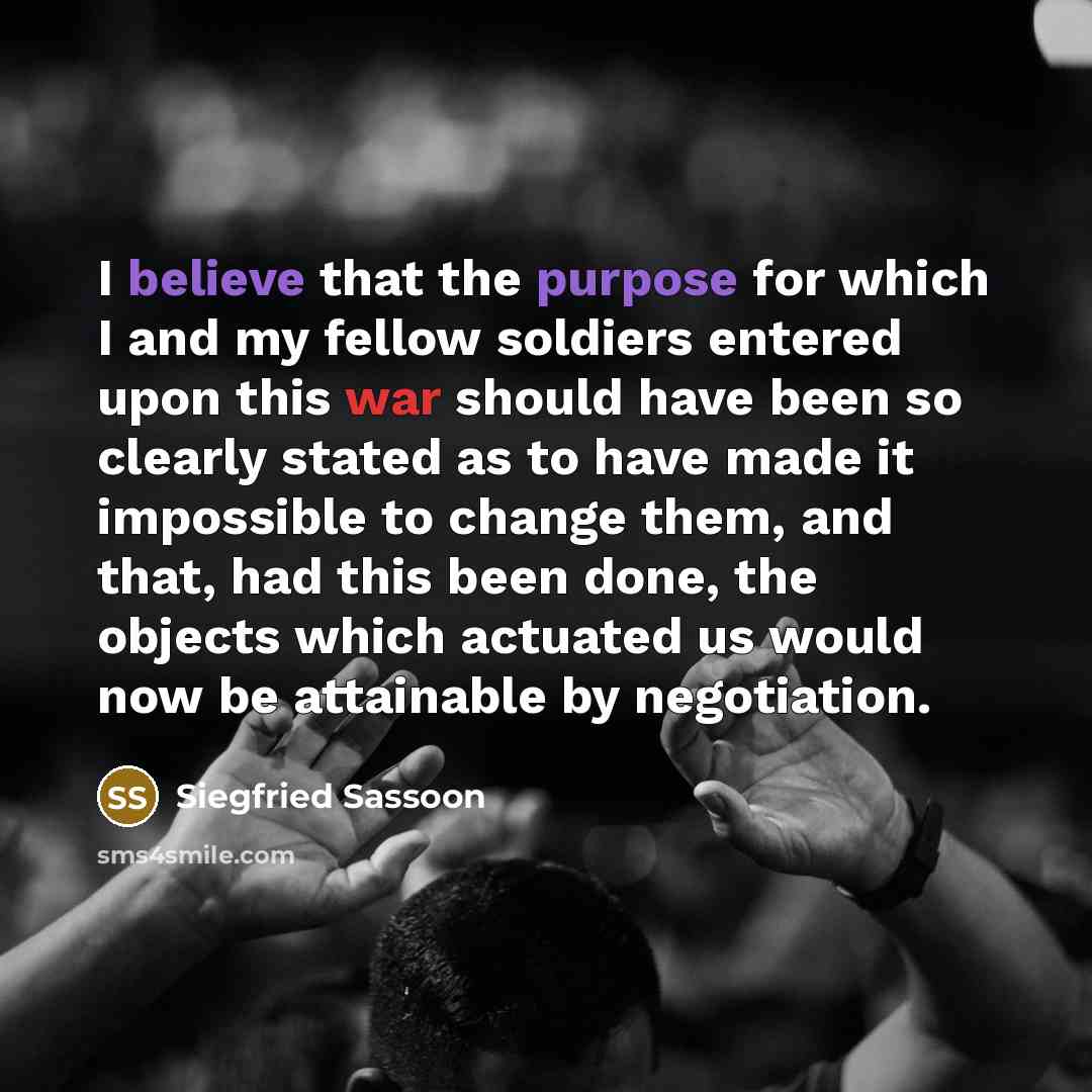 “I believe that the purpose for which I and my fellow soldiers entered upon this war should have been so clearly stated as to have made it impossible to change them, and that, had this been done, the objects which actuated us would now be attainable by negotiation.” quote by Siegfried Sassoon