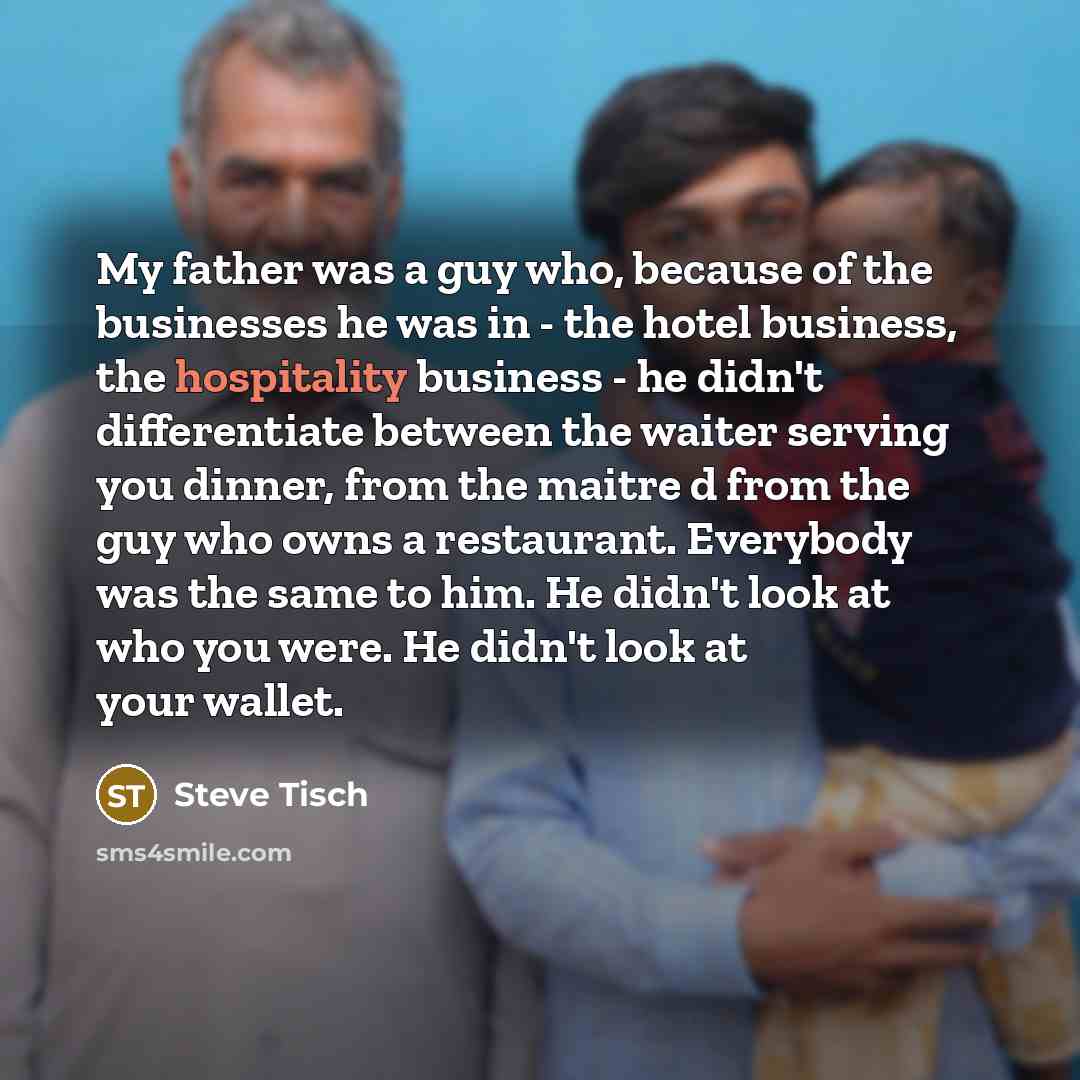 “My father was a guy who, because of the businesses he was in - the hotel business, the hospitality business - he didn't differentiate between the waiter serving you dinner, from the maitre d from the guy who owns a restaurant. Everybody was the same to him. He didn't look at who you were. He…” quote by Steve Tisch