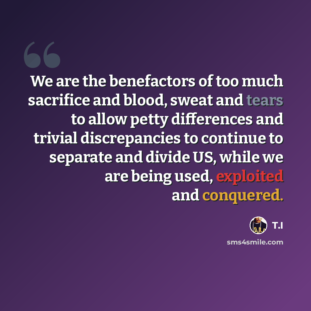 “We are the benefactors of too much sacrifice and blood, sweat and tears to allow petty differences and trivial discrepancies to continue to separate and divide US, while we are being used, exploited and conquered.” quote by T.I