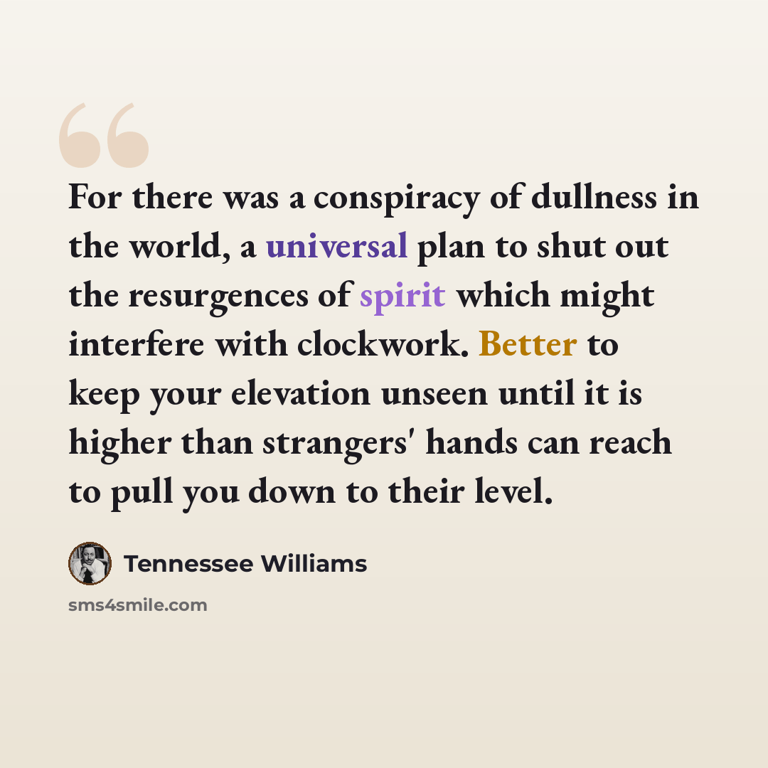 “For there was a conspiracy of dullness in the world, a universal plan to shut out the resurgences of spirit which might interfere with clockwork. Better to keep your elevation unseen until it is higher than strangers' hands can reach to pull you down to their level.” quote by Tennessee Williams