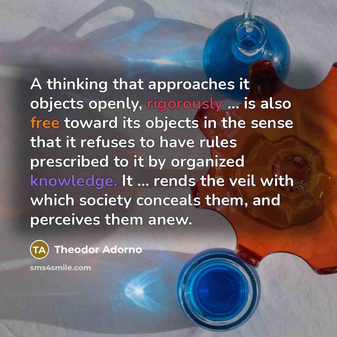 “A thinking that approaches it objects openly, rigorously ... is also free toward its objects in the sense that it refuses to have rules prescribed to it by organized knowledge. It ... rends the veil with which society conceals them, and perceives them anew.” quote by Theodor Adorno