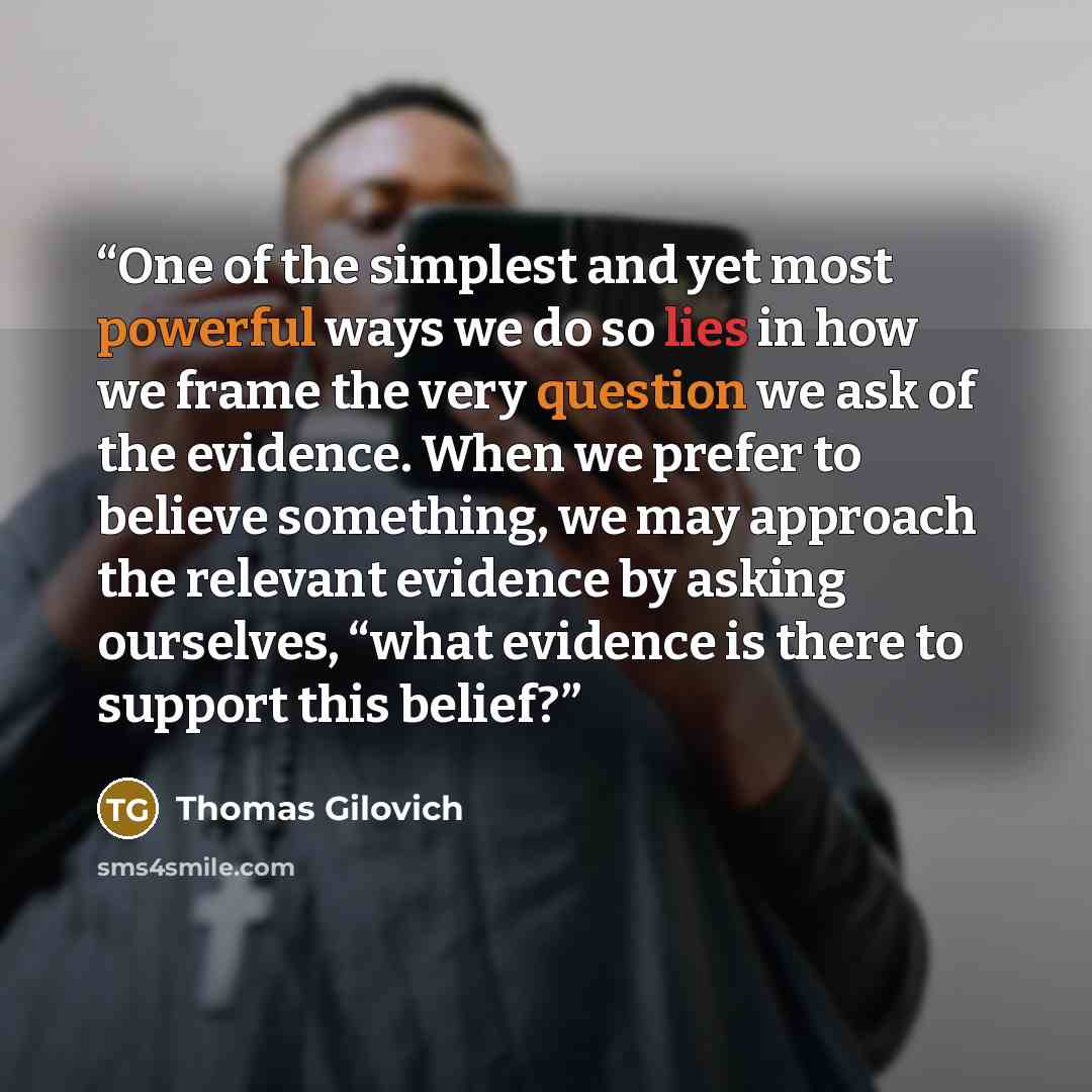 “One of the simplest and yet most powerful ways we do so lies in how we frame the very question we ask of the evidence. When we prefer to believe something, we may approach the relevant evidence by asking ourselves, “what evidence is there to support this belief?” quote by Thomas Gilovich