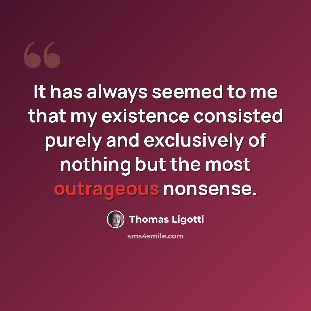 “It has always seemed to me that my existence consisted purely and exclusively of nothing but the most outrageous nonsense.” quote by Thomas Ligotti