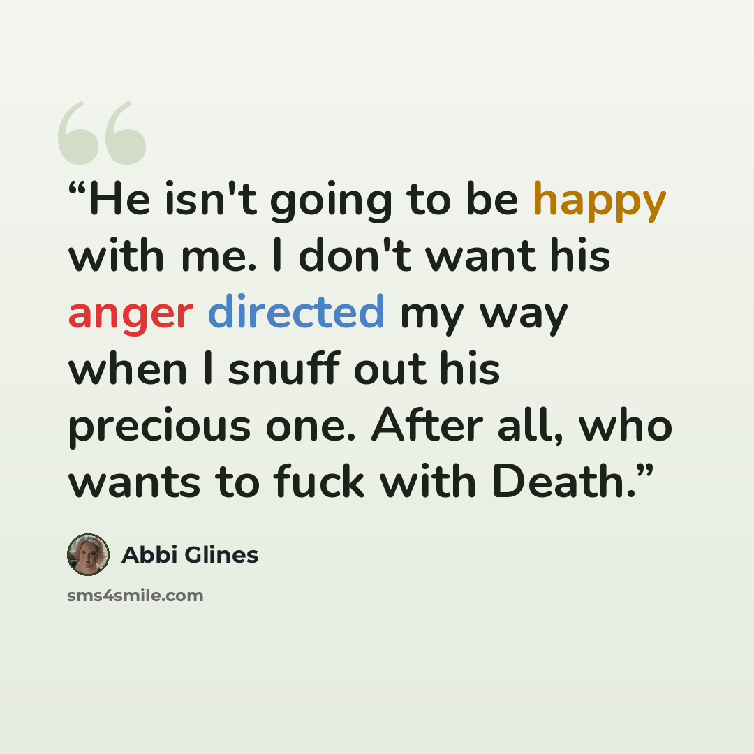 “He isn't going to be happy with me. I don't want his anger directed my way when I snuff out his precious one. After all, who wants to fuck with Death.” quote by Abbi Glines