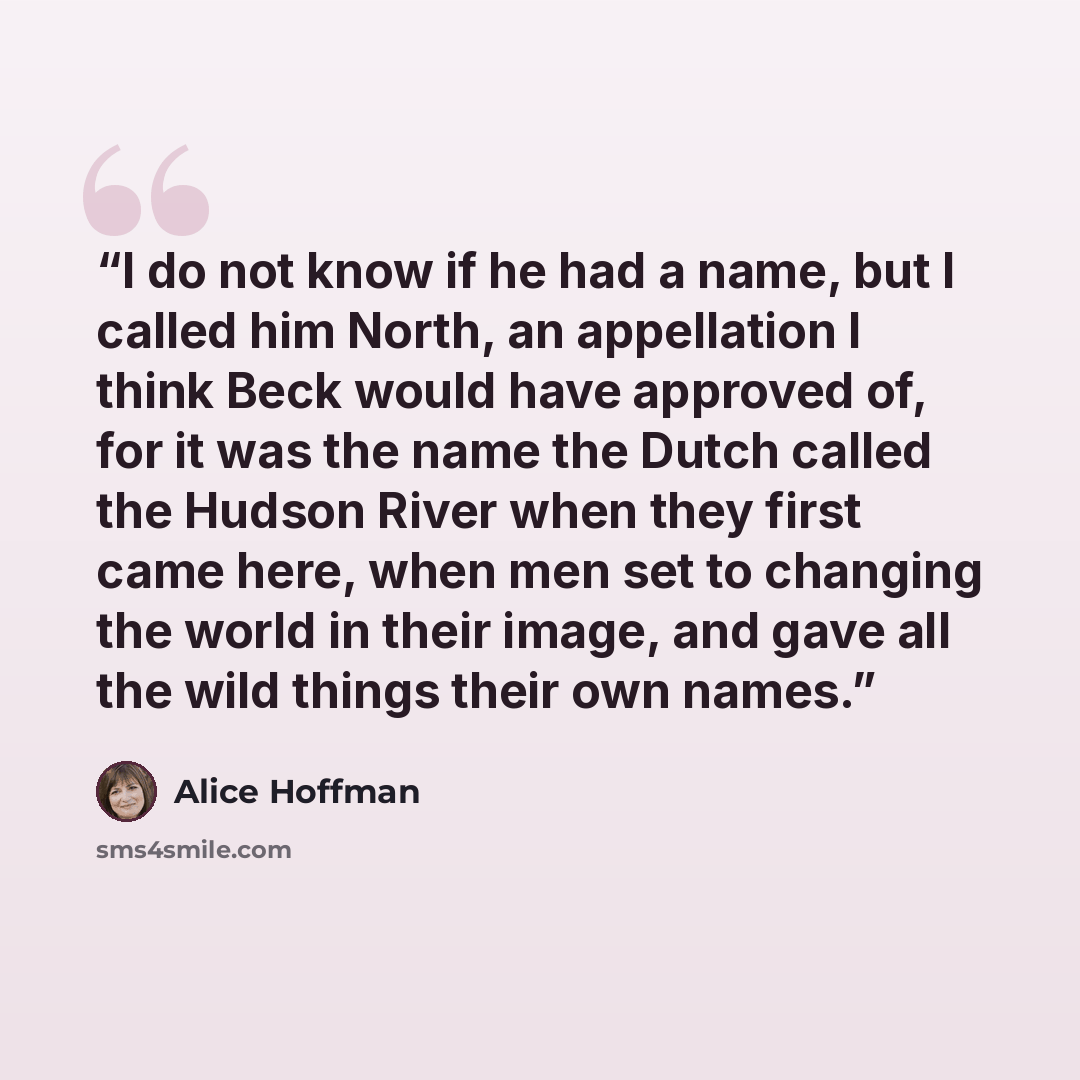 “I do not know if he had a name, but I called him North, an appellation I think Beck would have approved of, for it was the name the Dutch called the Hudson River when they first came here, when men set to changing the world in their image, and gave all the wild things their own names.” quote by Alice Hoffman
