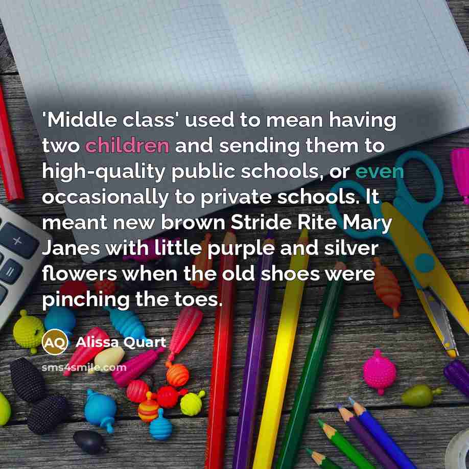 “'Middle class' used to mean having two children and sending them to high-quality public schools, or even occasionally to private schools. It meant new brown Stride Rite Mary Janes with little purple and silver flowers when the old shoes were pinching the toes.” quote by Alissa Quart