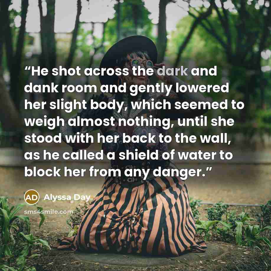 “He shot across the dark and dank room and gently lowered her slight body, which seemed to weigh almost nothing, until she stood with her back to the wall, as he called a shield of water to block her from any danger.” quote by Alyssa Day