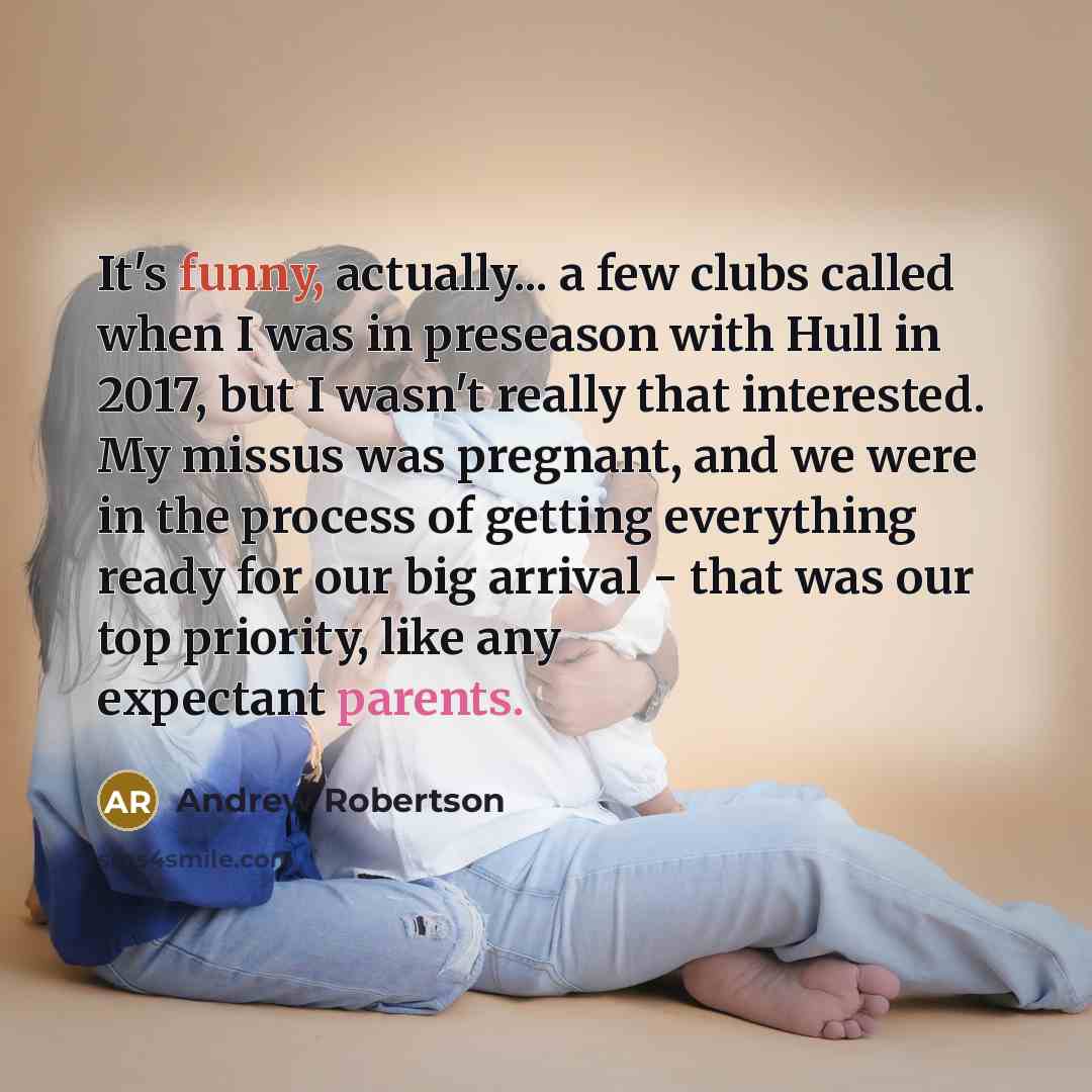 “It's funny, actually... a few clubs called when I was in preseason with Hull in 2017, but I wasn't really that interested. My missus was pregnant, and we were in the process of getting everything ready for our big arrival - that was our top priority, like any expectant parents.” quote by Andrew Robertson