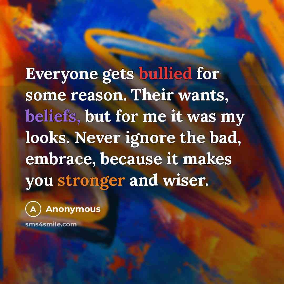 “Everyone gets bullied for some reason. Their wants, beliefs, but for me it was my looks. Never ignore the bad, embrace, because it makes you stronger and wiser.” quote by Anonymous