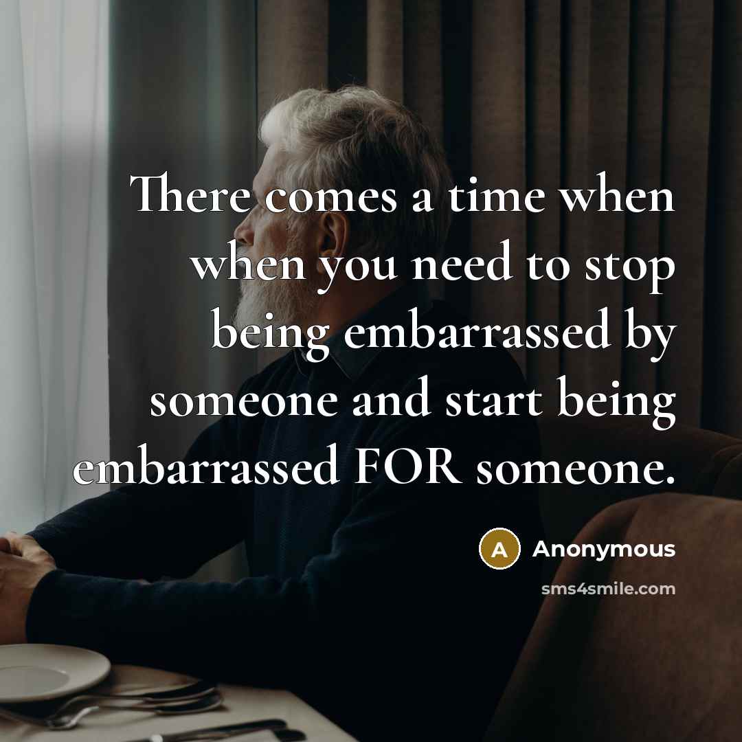 “There comes a time when when you need to stop being embarrassed by someone and start being embarrassed FOR someone.” quote by Anonymous