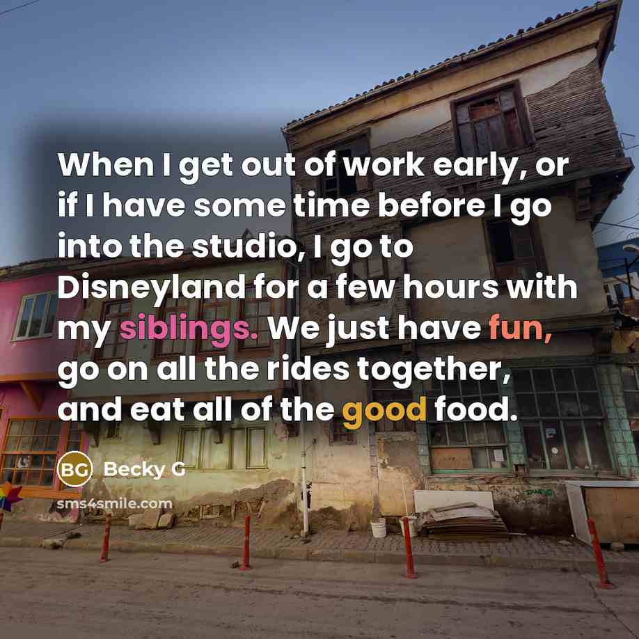 “When I get out of work early, or if I have some time before I go into the studio, I go to Disneyland for a few hours with my siblings. We just have fun, go on all the rides together, and eat all of the good food.” quote by Becky G
