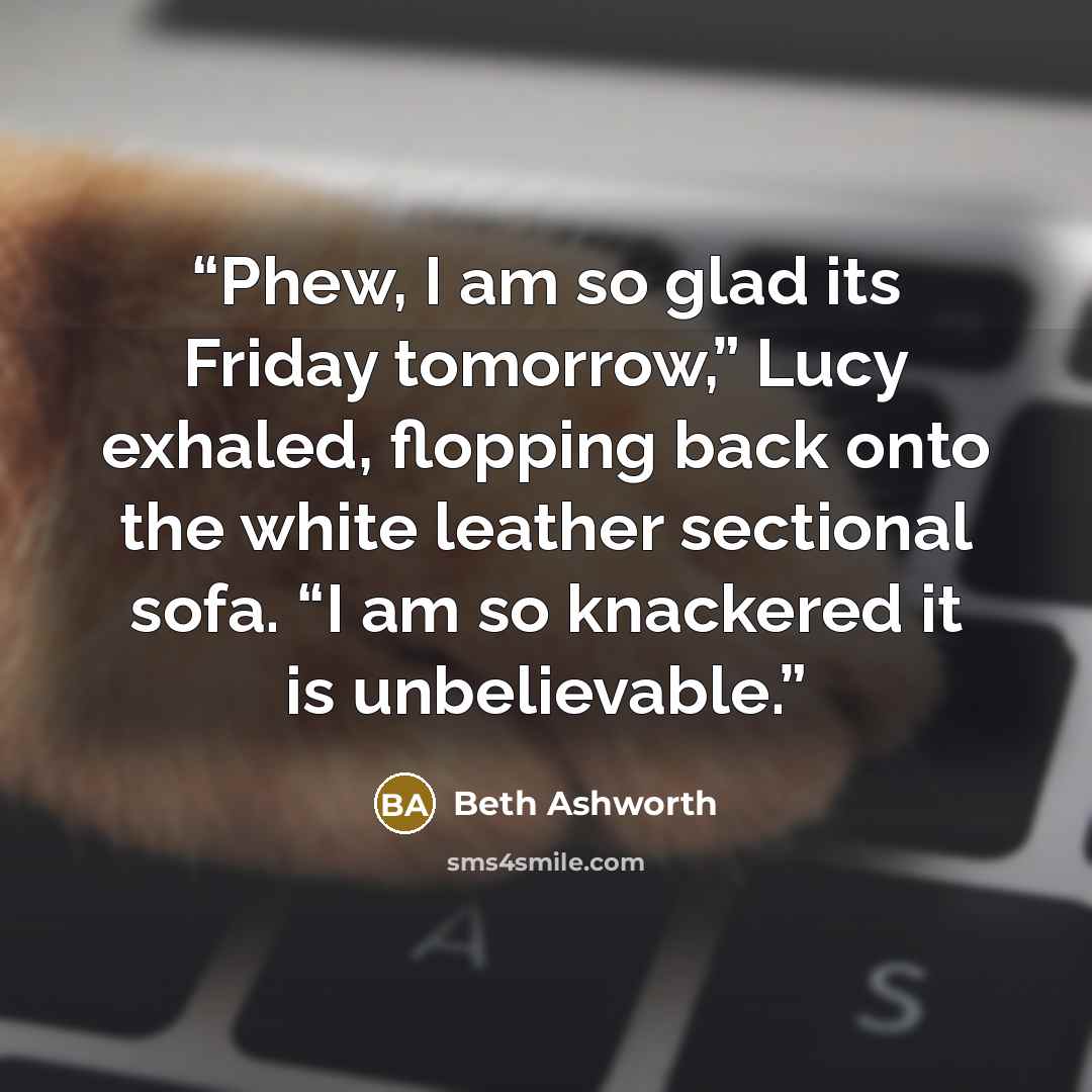 “Phew, I am so glad its Friday tomorrow,” Lucy exhaled, flopping back onto the white leather sectional sofa. “I am so knackered it is unbelievable.” quote by Beth Ashworth