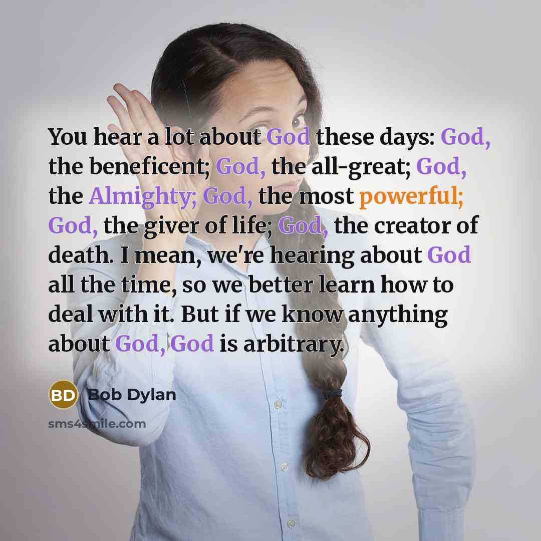 “You hear a lot about God these days: God, the beneficent; God, the all-great; God, the Almighty; God, the most powerful; God, the giver of life; God, the creator of death. I mean, we're hearing about God all the time, so we better learn how to deal with it. But if we know anything about God, God…” quote by Bob Dylan
