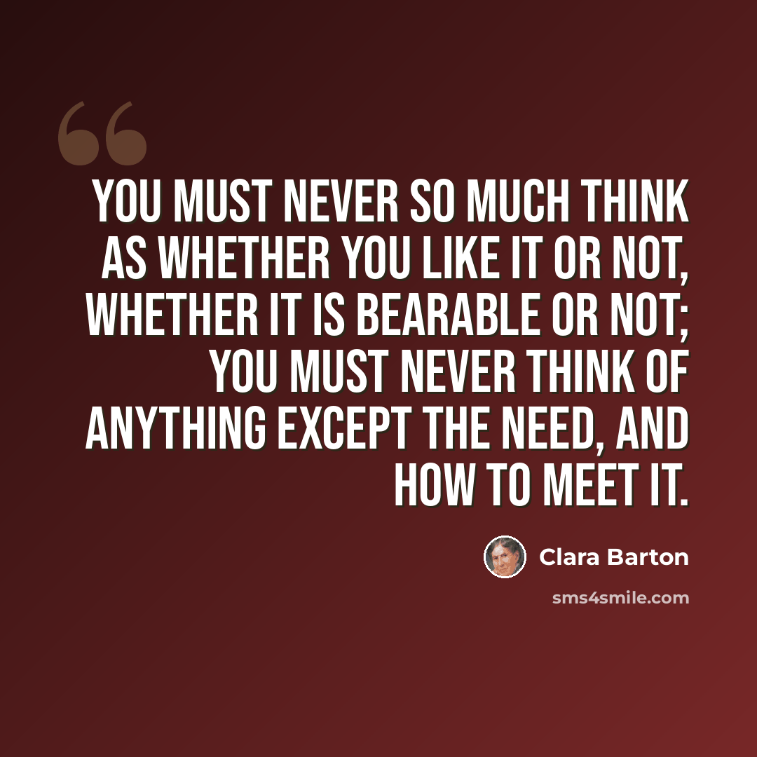 “You must never so much think as whether you like it or not, whether it is bearable or not; you must never think of anything except the need, and how to meet it.” quote by Clara Barton