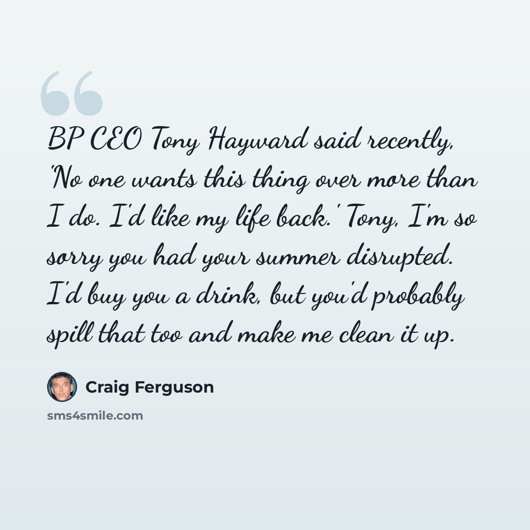 “BP CEO Tony Hayward said recently, 'No one wants this thing over more than I do. I'd like my life back.' Tony, I'm so sorry you had your summer disrupted. I'd buy you a drink, but you'd probably spill that too and make me clean it up.” quote by Craig Ferguson