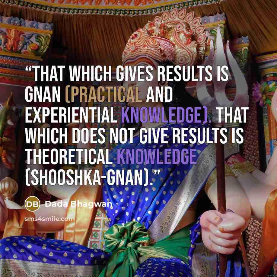“That which gives results is Gnan (practical and experiential knowledge). That which does not give results is theoretical knowledge (shooshka-gnan).” quote by Dada Bhagwan