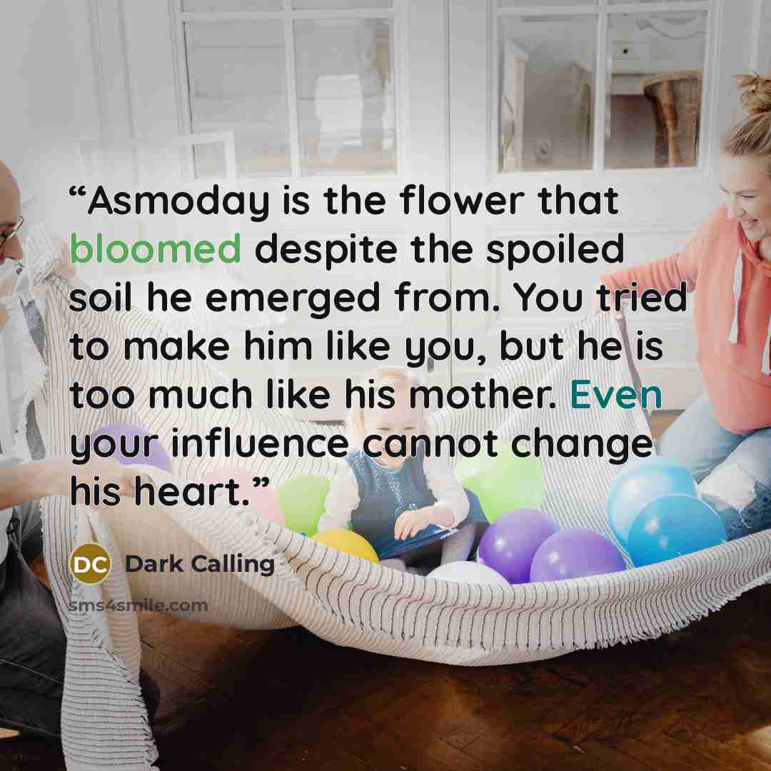 “Asmoday is the flower that bloomed despite the spoiled soil he emerged from. You tried to make him like you, but he is too much like his mother. Even your influence cannot change his heart.” quote by Dark Calling
