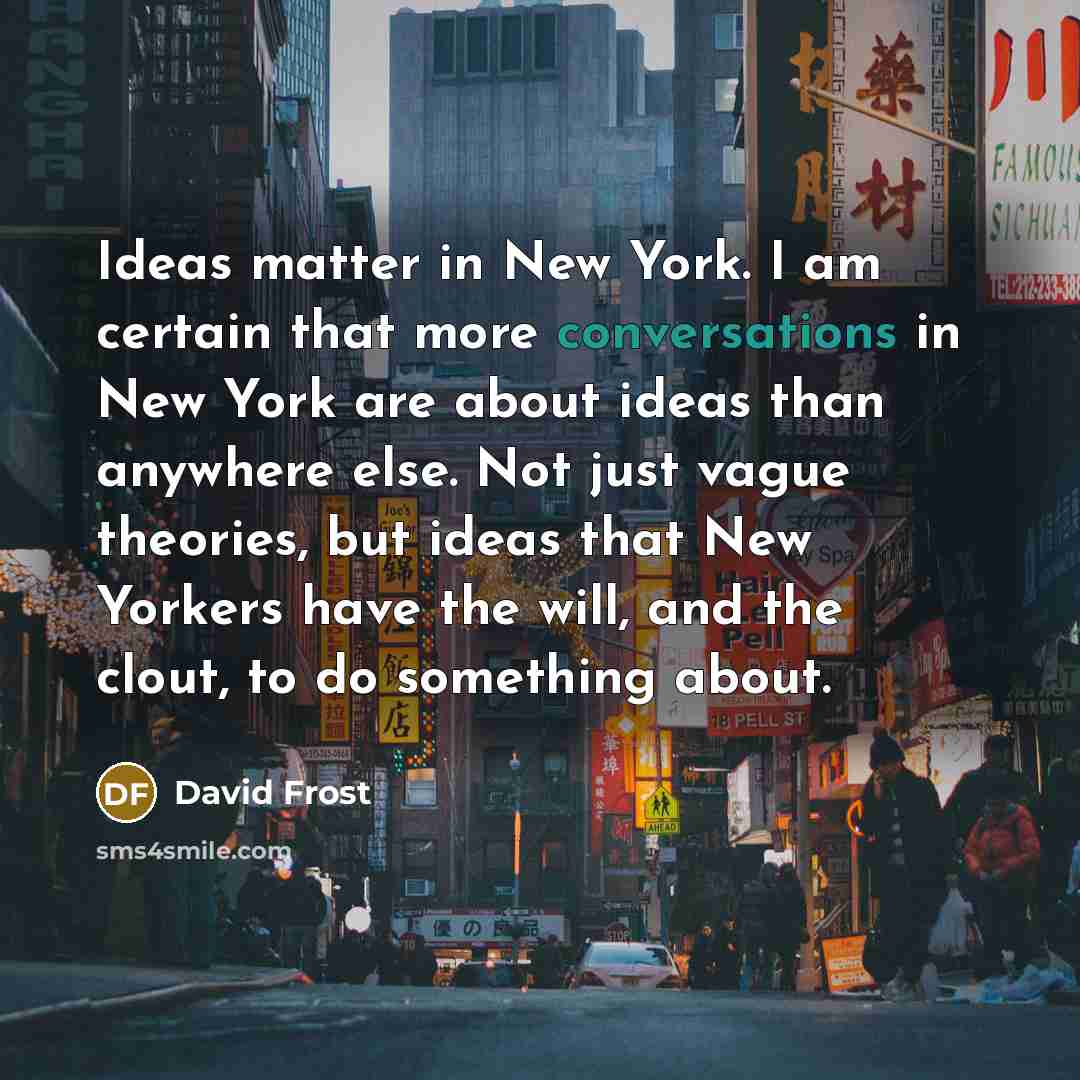 “Ideas matter in New York. I am certain that more conversations in New York are about ideas than anywhere else. Not just vague theories, but ideas that New Yorkers have the will, and the clout, to do something about.” quote by David Frost