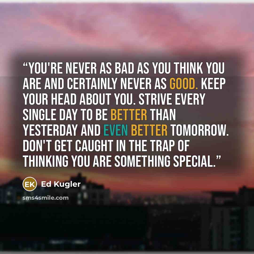 “You're never as bad as you think you are and certainly never as good. Keep your head about you. Strive every single day to be better than yesterday and even better tomorrow. Don't get caught in the trap of thinking you are something special.” quote by Ed Kugler