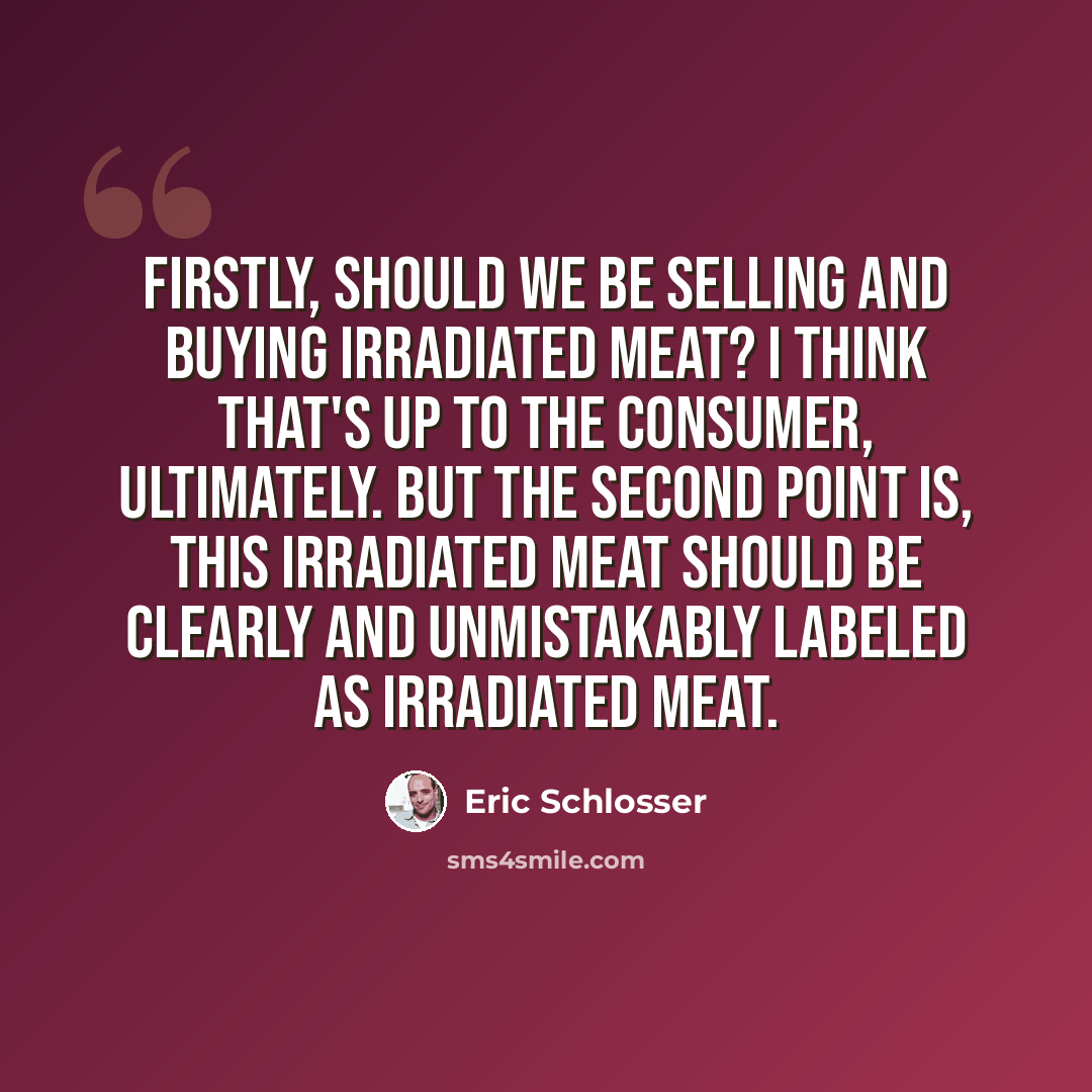 “Firstly, should we be selling and buying irradiated meat? I think that's up to the consumer, ultimately. But the second point is, this irradiated meat should be clearly and unmistakably labeled as irradiated meat.” quote by Eric Schlosser