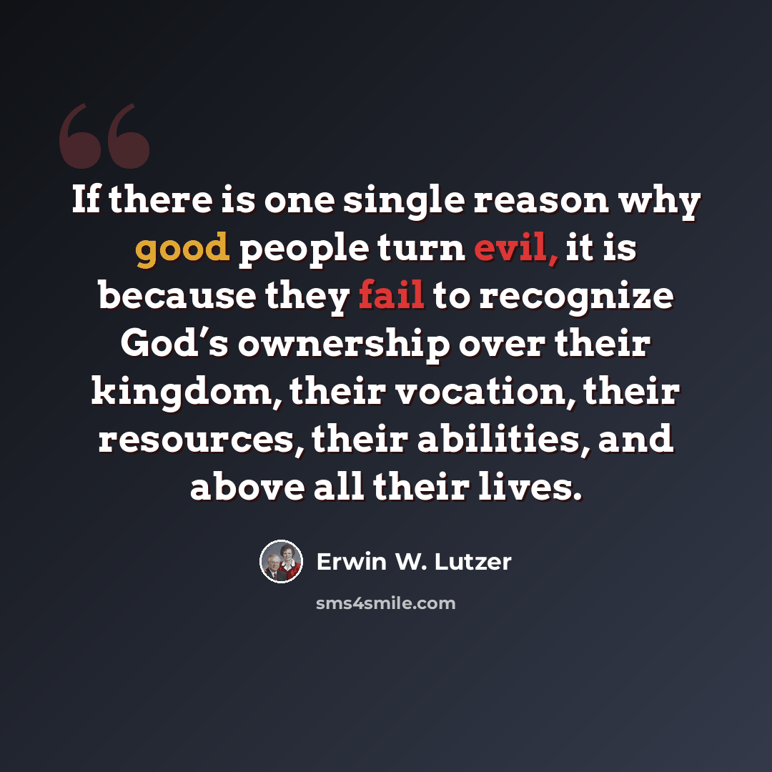 “If there is one single reason why good people turn evil, it is because they fail to recognize God’s ownership over their kingdom, their vocation, their resources, their abilities, and above all their lives.” quote by Erwin W. Lutzer