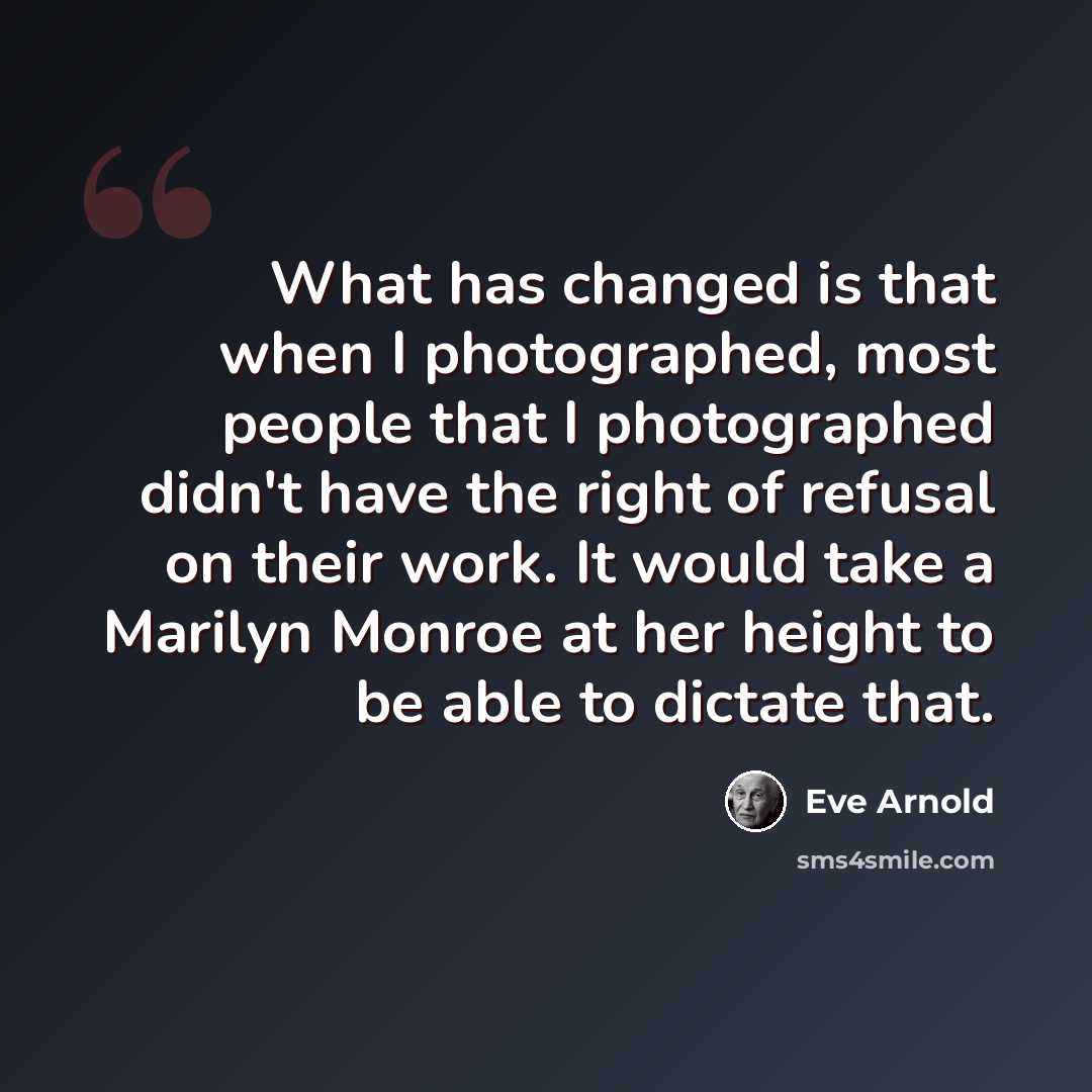 “What has changed is that when I photographed, most people that I photographed didn't have the right of refusal on their work. It would take a Marilyn Monroe at her height to be able to dictate that.” quote by Eve Arnold