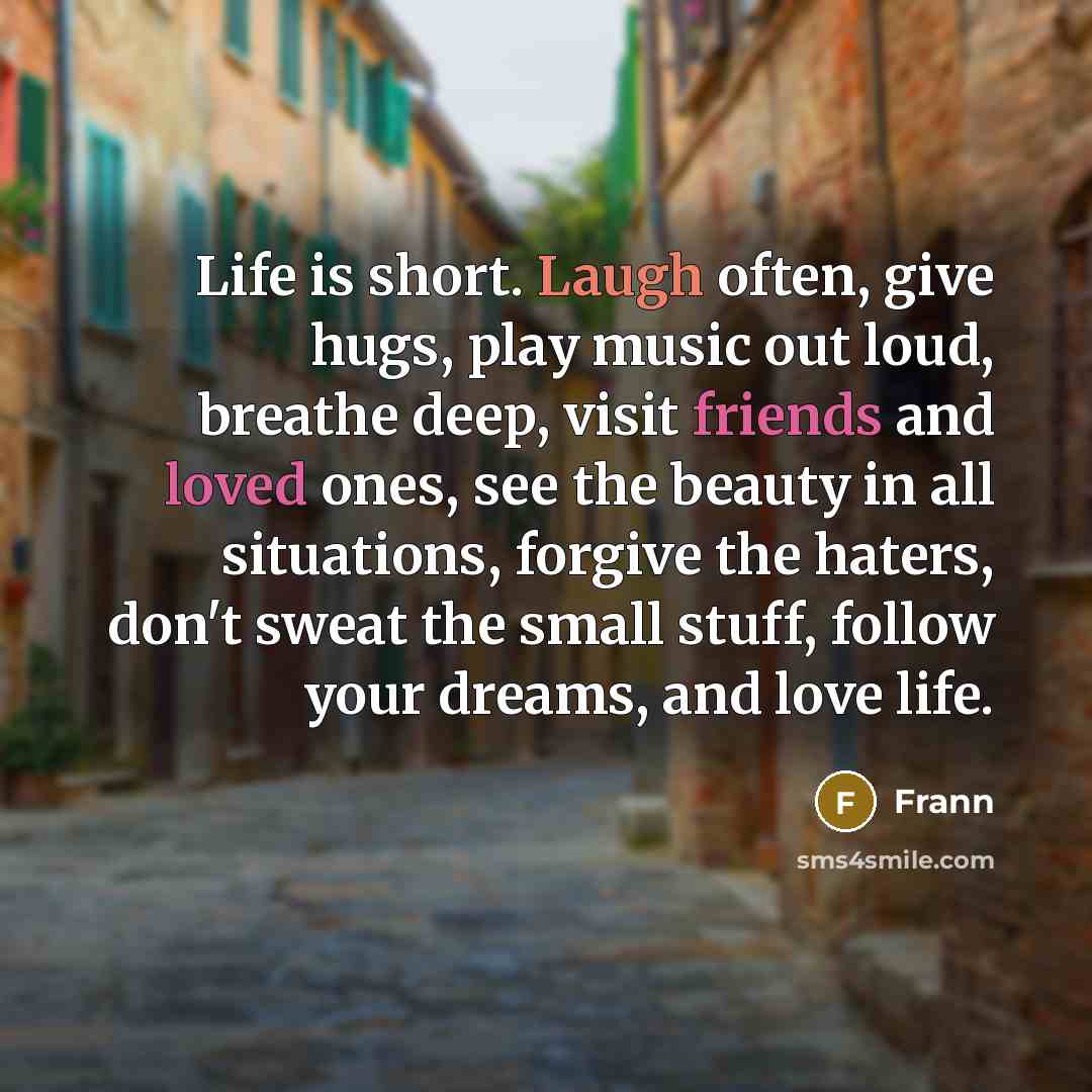 “Life is short. Laugh often, give hugs, play music out loud, breathe deep, visit friends and loved ones, see the beauty in all situations, forgive the haters, don't sweat the small stuff, follow your dreams, and love life.” quote by Frann