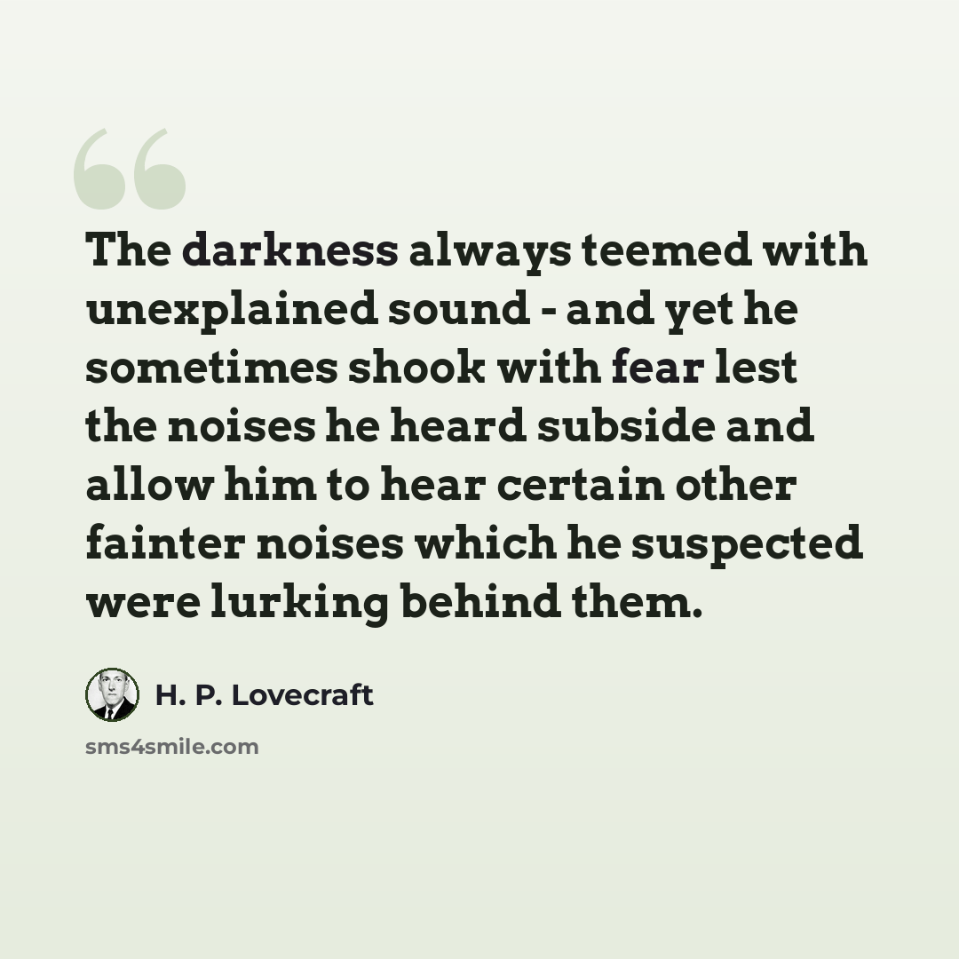“The darkness always teemed with unexplained sound - and yet he sometimes shook with fear lest the noises he heard subside and allow him to hear certain other fainter noises which he suspected were lurking behind them.” quote by H. P. Lovecraft