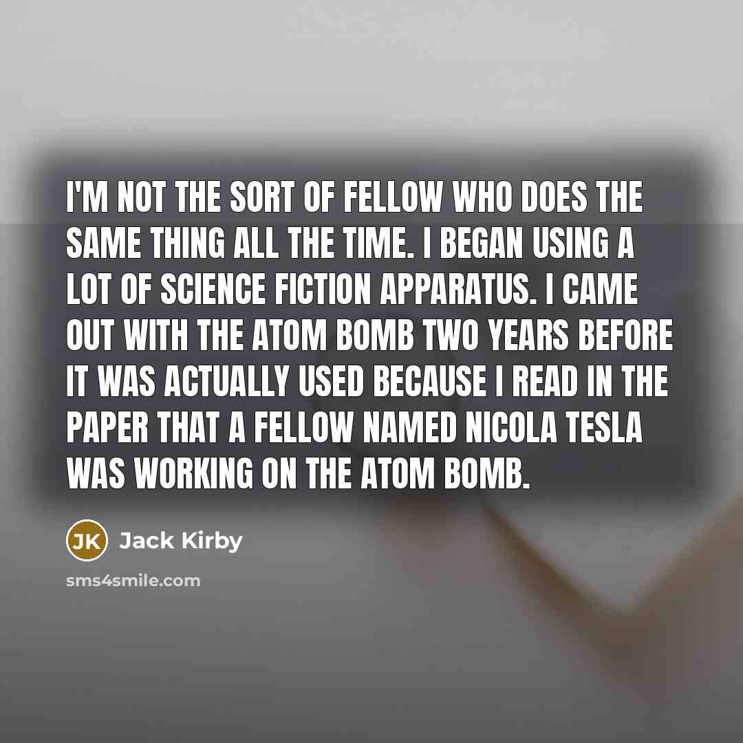“I'm not the sort of fellow who does the same thing all the time. I began using a lot of science fiction apparatus. I came out with the atom bomb two years before it was actually used because I read in the paper that a fellow named Nicola Tesla was working on the atom bomb.” quote by Jack Kirby