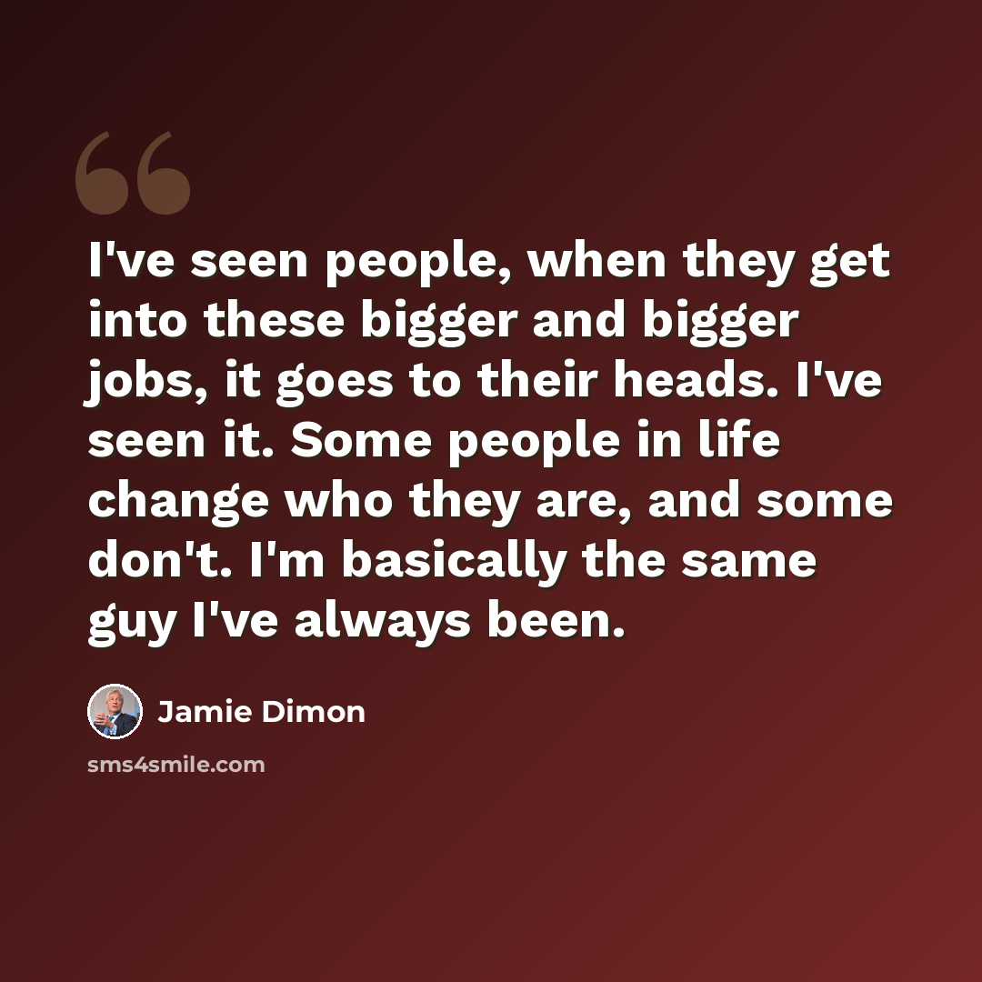 “I've seen people, when they get into these bigger and bigger jobs, it goes to their heads. I've seen it. Some people in life change who they are, and some don't. I'm basically the same guy I've always been.” quote by Jamie Dimon