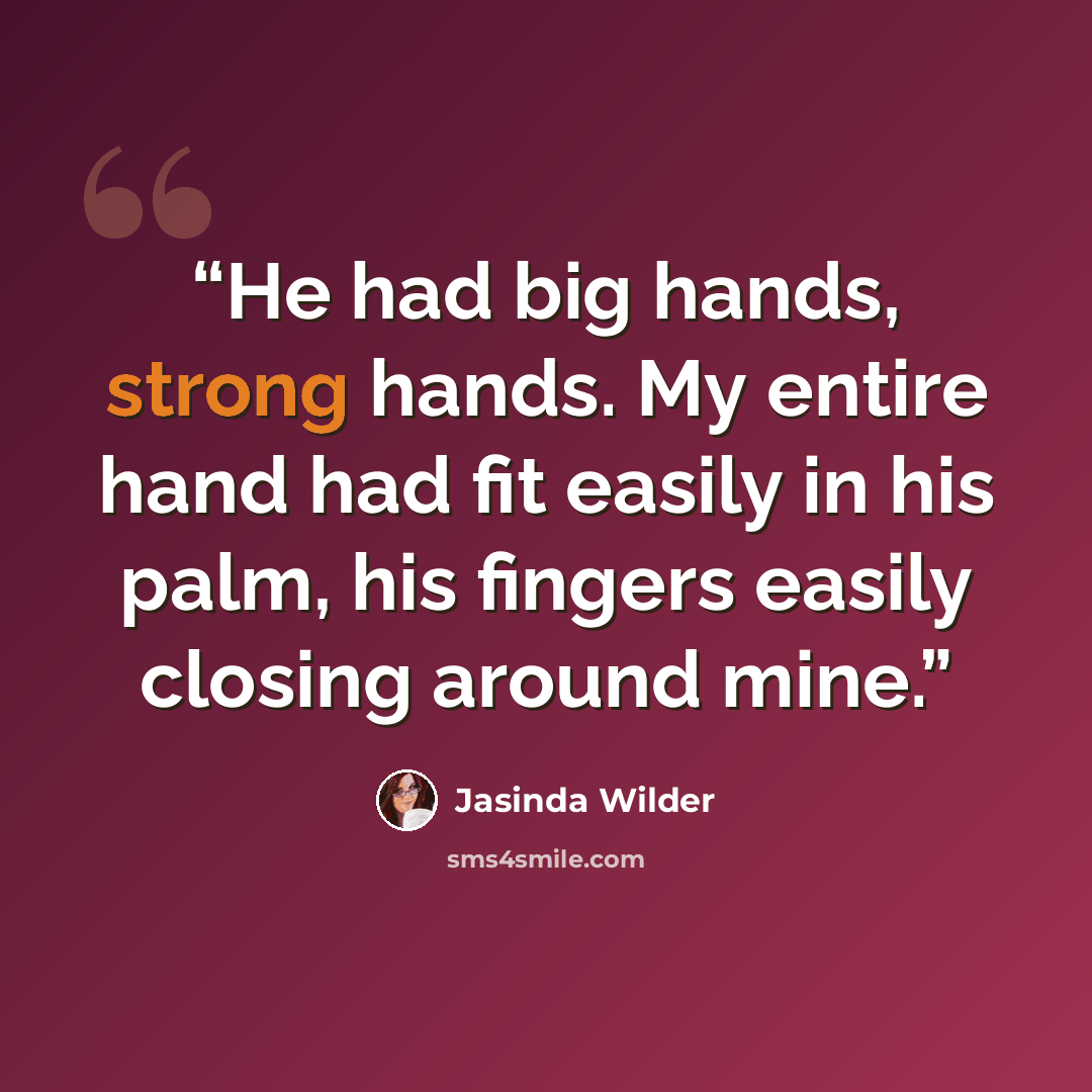 “He had big hands, strong hands. My entire hand had fit easily in his palm, his fingers easily closing around mine.” quote by Jasinda Wilder