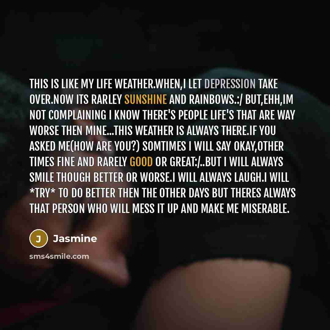 “This is like my life weather.When,I let depression take over.Now its rarley sunshine and rainbows.:/ But,ehh,Im not complaining I know there's people life's that are way worse then mine...This weather is always there.If you asked me(How are you?) Somtimes I will say okay,other times fine and…” quote by Jasmine
