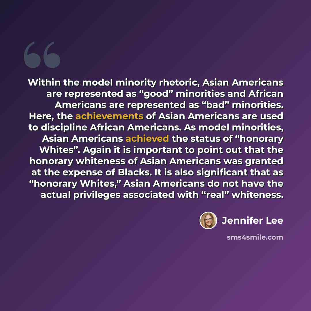 “Within the model minority rhetoric, Asian Americans are represented as “good” minorities and African Americans are represented as “bad” minorities. Here, the achievements of Asian Americans are used to discipline African Americans. As model minorities, Asian Americans achieved the status of…” quote by Jennifer Lee