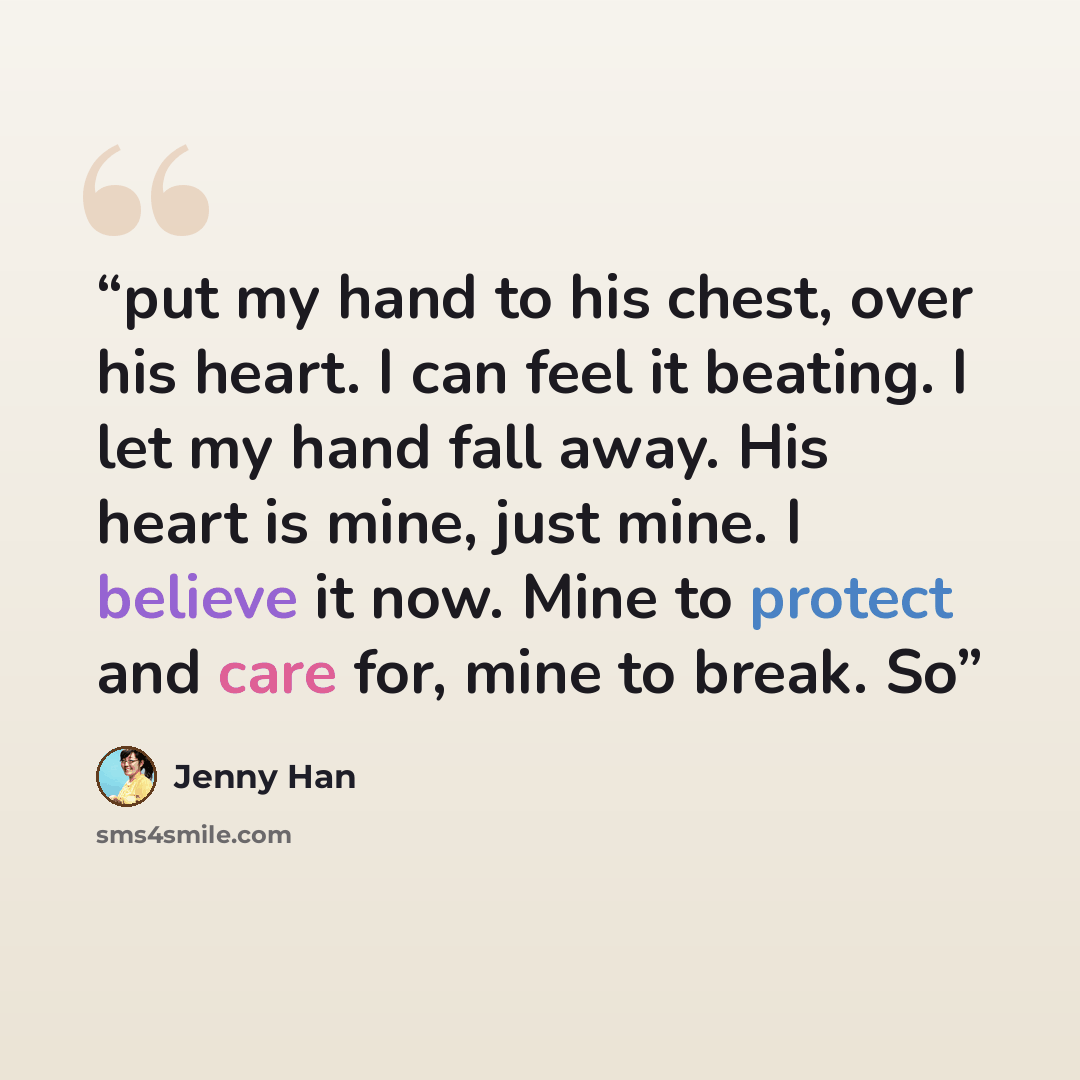 “put my hand to his chest, over his heart. I can feel it beating. I let my hand fall away. His heart is mine, just mine. I believe it now. Mine to protect and care for, mine to break. So” quote by Jenny Han