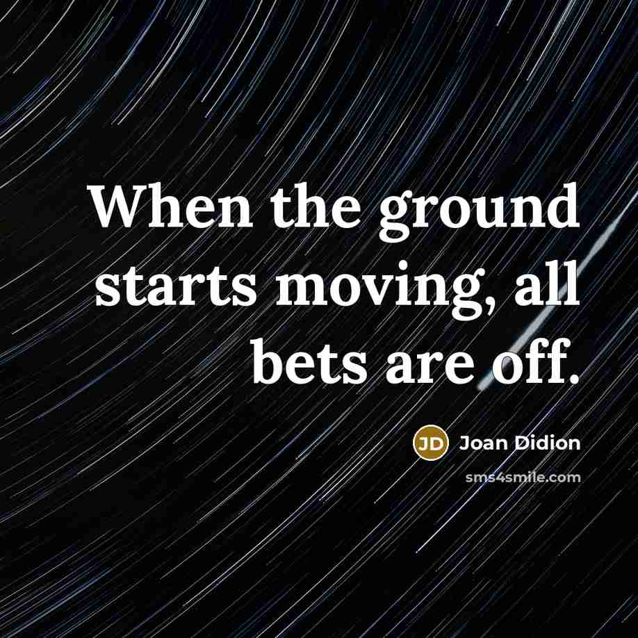 “When the ground starts moving, all bets are off.” quote by Joan Didion