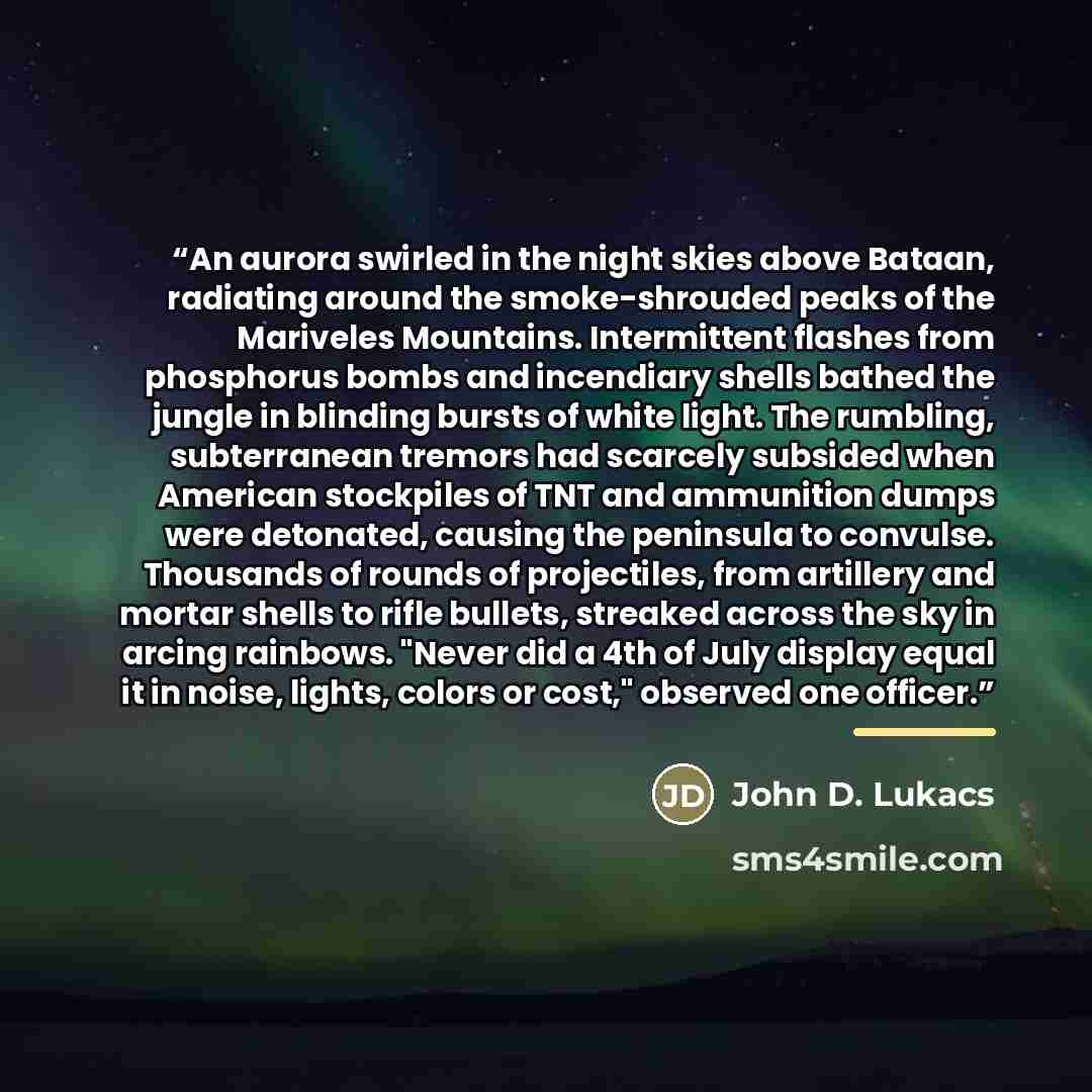 “An aurora swirled in the night skies above Bataan, radiating around the smoke-shrouded peaks of the Mariveles Mountains. Intermittent flashes from phosphorus bombs and incendiary shells bathed the jungle in blinding bursts of white light. The rumbling, subterranean tremors had scarcely subsided…” quote by John D. Lukacs
