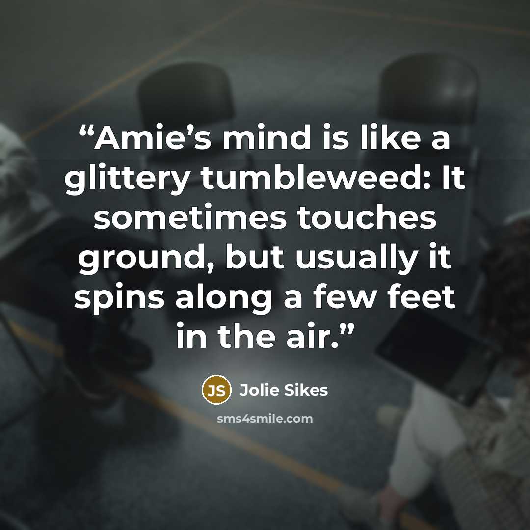 “Amie’s mind is like a glittery tumbleweed: It sometimes touches ground, but usually it spins along a few feet in the air.” quote by Jolie Sikes