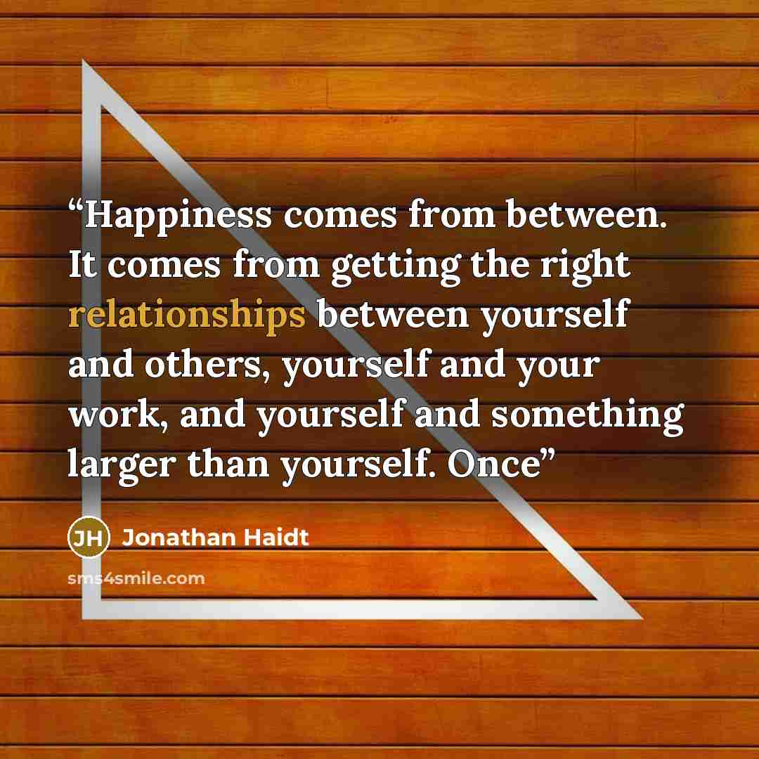 “Happiness comes from between. It comes from getting the right relationships between yourself and others, yourself and your work, and yourself and something larger than yourself. Once” quote by Jonathan Haidt