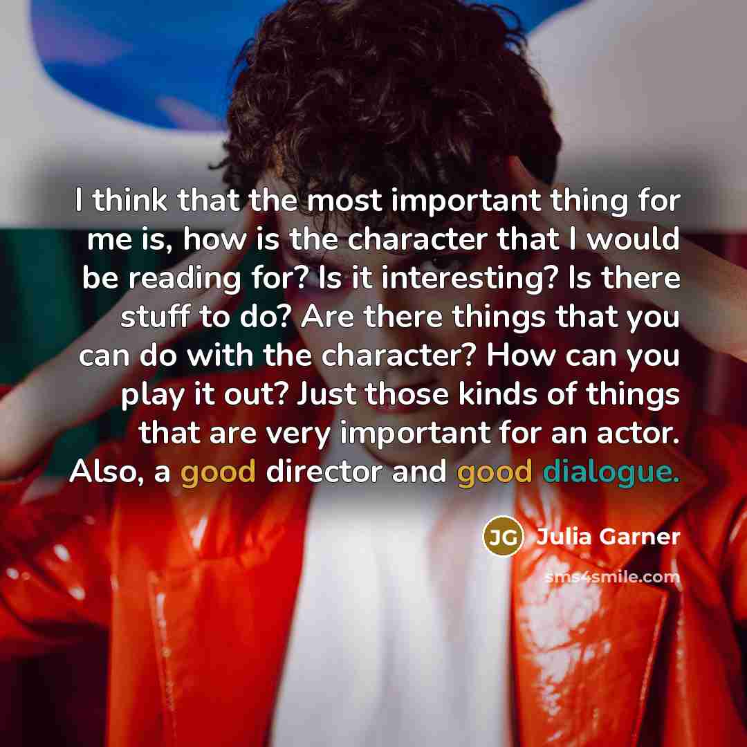 “I think that the most important thing for me is, how is the character that I would be reading for? Is it interesting? Is there stuff to do? Are there things that you can do with the character? How can you play it out? Just those kinds of things that are very important for an actor. Also, a good…” quote by Julia Garner