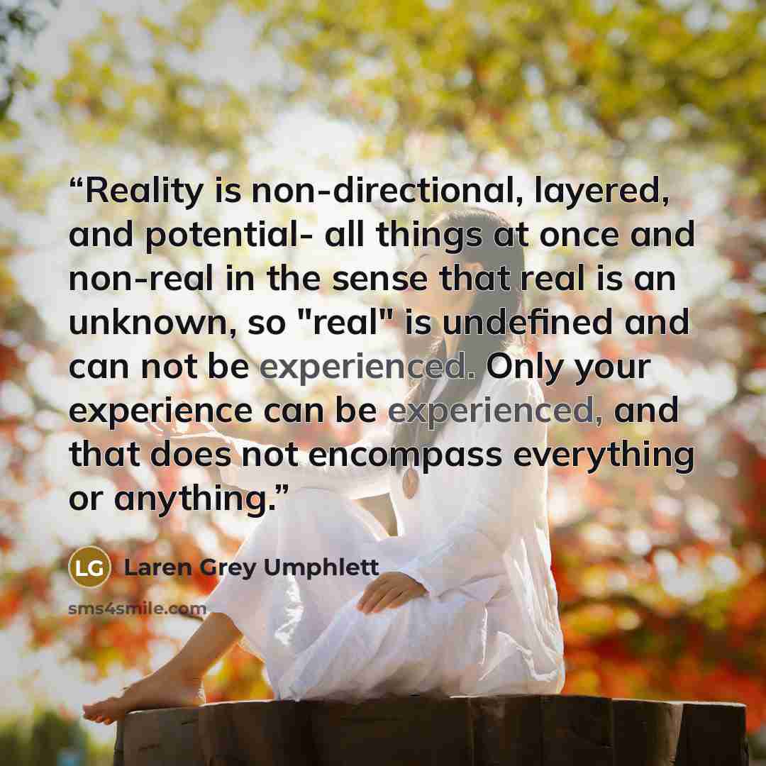 “Reality is non-directional, layered, and potential- all things at once and non-real in the sense that real is an unknown, so "real" is undefined and can not be experienced. Only your experience can be experienced, and that does not encompass everything or anything.” quote by Laren Grey Umphlett