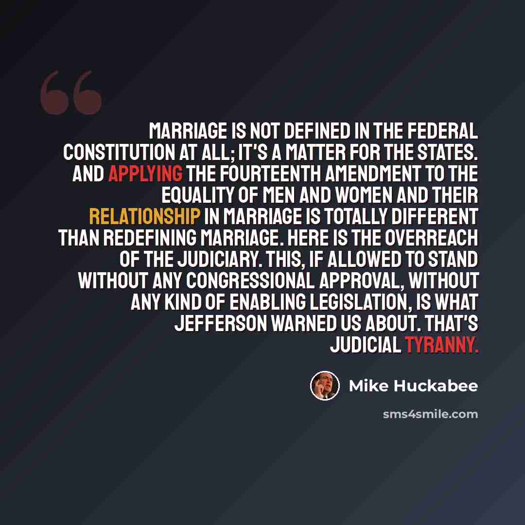 “Marriage is not defined in the federal Constitution at all; it's a matter for the states. And applying the Fourteenth Amendment to the equality of men and women and their relationship in marriage is totally different than redefining marriage. Here is the overreach of the judiciary. This, if…” quote by Mike Huckabee